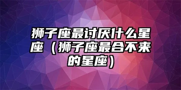 狮子座最讨厌什么星座（星座之间的相容性分析）