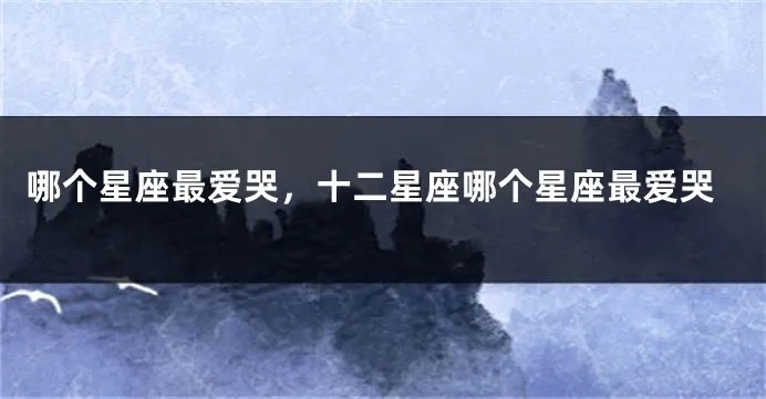 什么星座爱哭（星座分析哪些星座情感丰富易流泪）