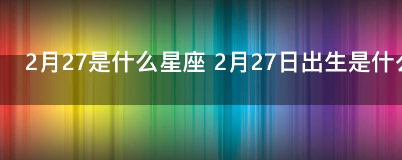 2月27日是什么星座（2月27日生日的人属于哪个星座）