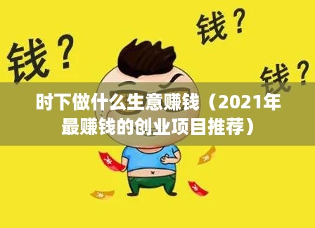 时下做什么生意赚钱（2021年最赚钱的创业项目推荐）