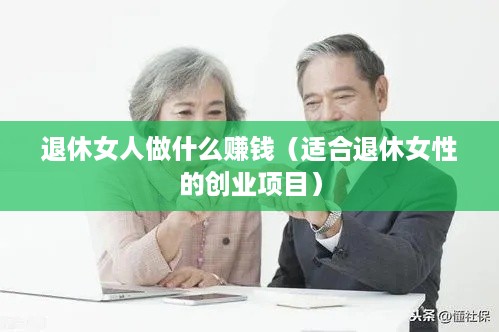 退休女人做什么赚钱（适合退休女性的创业项目）