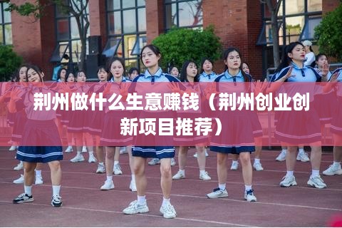荆州做什么生意赚钱（荆州创业创新项目推荐）