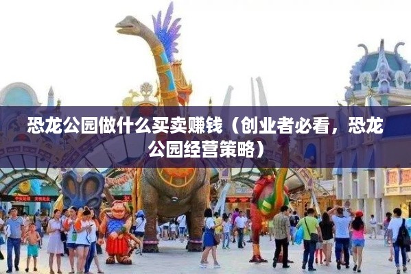 恐龙公园做什么买卖赚钱（创业者必看，恐龙公园经营策略）