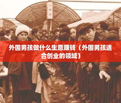 外国男孩做什么生意赚钱（外国男孩适合创业的领域）