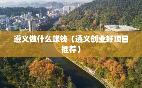 遵义做什么赚钱（遵义创业好项目推荐）