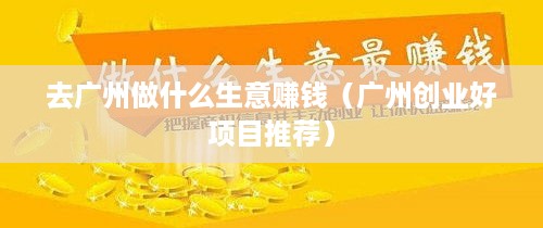 去广州做什么生意赚钱（广州创业好项目推荐）