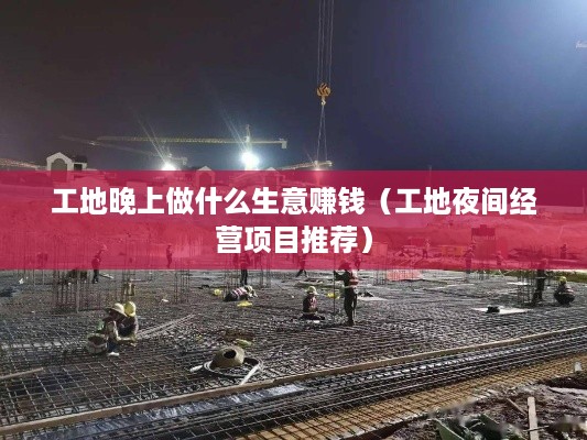 工地晚上做什么生意赚钱（工地夜间经营项目推荐）
