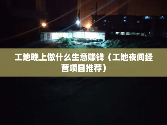 工地晚上做什么生意赚钱（工地夜间经营项目推荐）