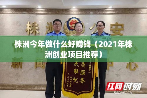 株洲今年做什么好赚钱（2021年株洲创业项目推荐）
