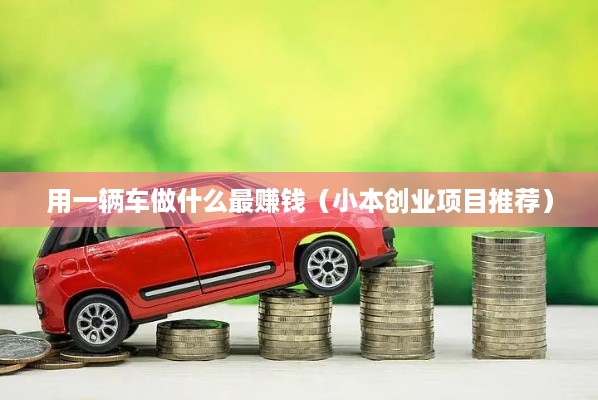 用一辆车做什么最赚钱（小本创业项目推荐）