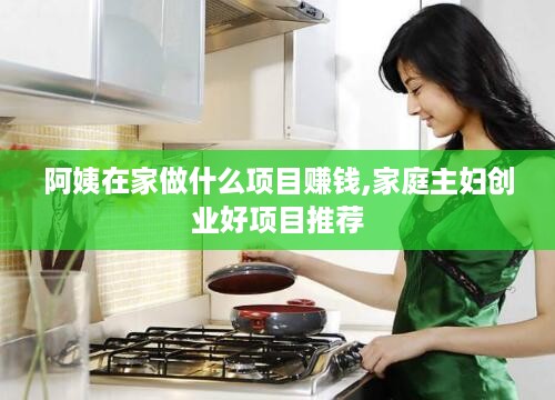 阿姨在家做什么项目赚钱,家庭主妇创业好项目推荐
