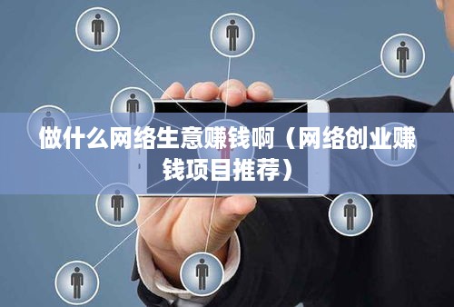 做什么网络生意赚钱啊（网络创业赚钱项目推荐）