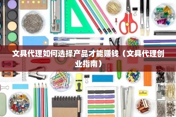 文具代理如何选择产品才能赚钱（文具代理创业指南）