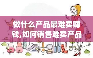 做什么产品最难卖赚钱,如何销售难卖产品获利最大化