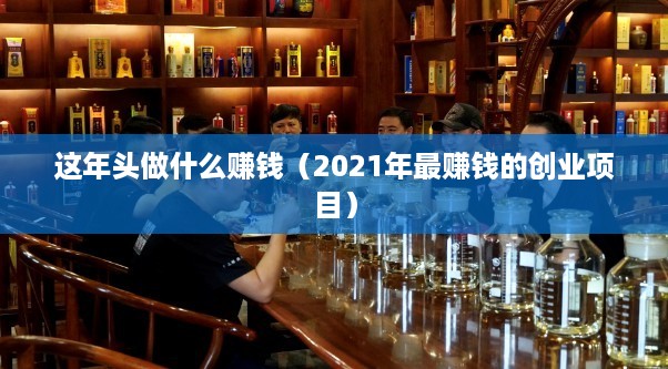 这年头做什么赚钱（2021年最赚钱的创业项目）