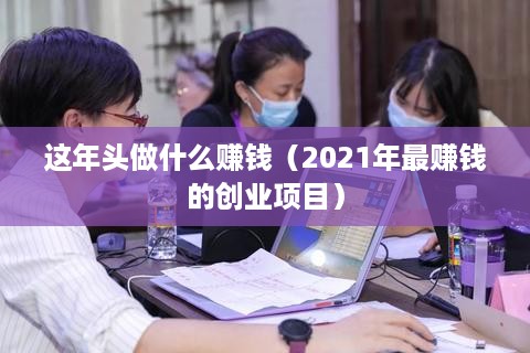 这年头做什么赚钱（2021年最赚钱的创业项目）