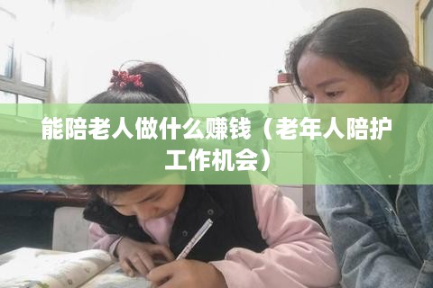 能陪老人做什么赚钱（老年人陪护工作机会）