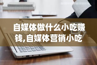 自媒体做什么小吃赚钱,自媒体营销小吃创业攻略