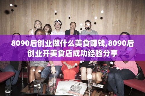 8090后创业做什么美食赚钱,8090后创业开美食店成功经验分享