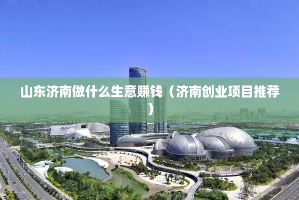 山东济南做什么生意赚钱（济南创业项目推荐）