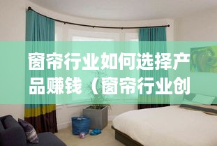窗帘行业如何选择产品赚钱（窗帘行业创业指南）