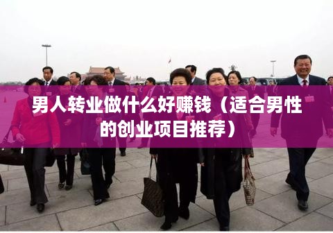 男人转业做什么好赚钱（适合男性的创业项目推荐）