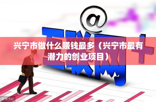 兴宁市做什么赚钱最多（兴宁市最有潜力的创业项目）