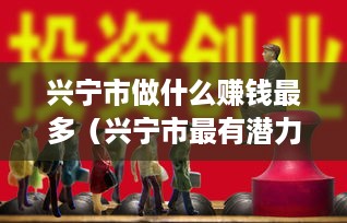 兴宁市做什么赚钱最多（兴宁市最有潜力的创业项目）