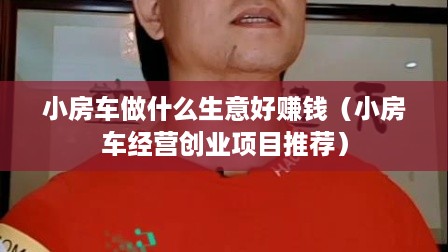 小房车做什么生意好赚钱（小房车经营创业项目推荐）