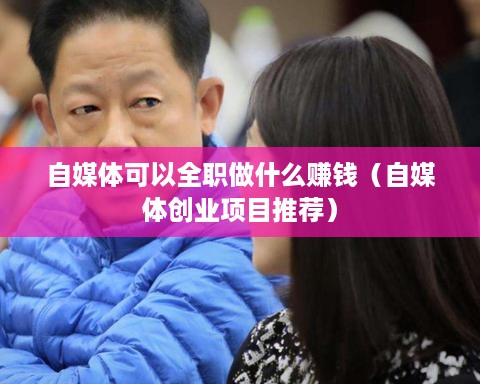 自媒体可以全职做什么赚钱（自媒体创业项目推荐）