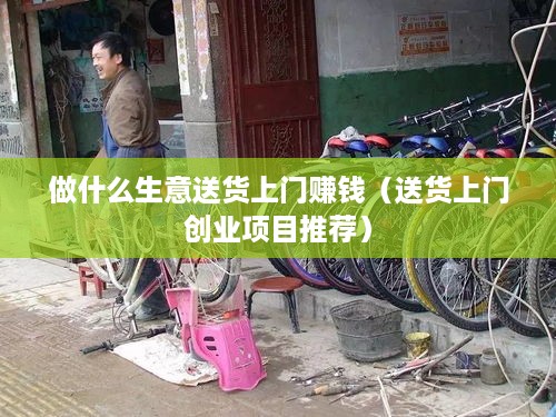 做什么生意送货上门赚钱（送货上门创业项目推荐）