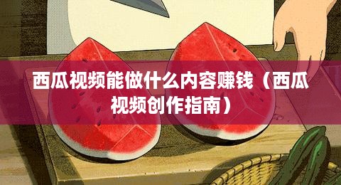 西瓜视频能做什么内容赚钱（西瓜视频创作指南）