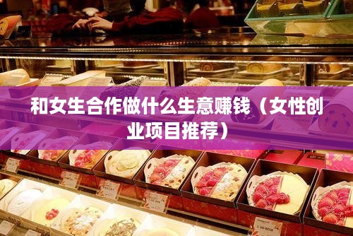 和女生合作做什么生意赚钱（女性创业项目推荐）
