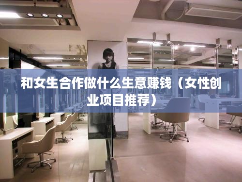 和女生合作做什么生意赚钱（女性创业项目推荐）