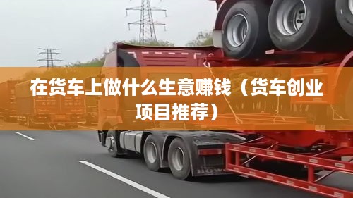 在货车上做什么生意赚钱（货车创业项目推荐）