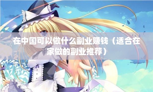 在中国可以做什么副业赚钱（适合在家做的副业推荐）