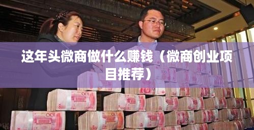 这年头微商做什么赚钱（微商创业项目推荐）