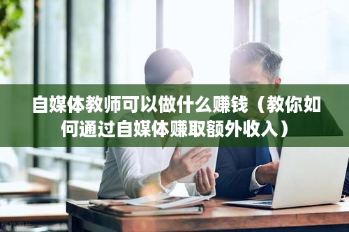 自媒体教师可以做什么赚钱（教你如何通过自媒体赚取额外收入）