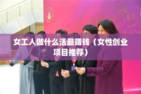 女工人做什么活最赚钱（女性创业项目推荐）