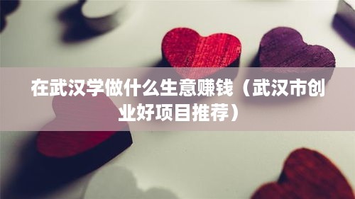 在武汉学做什么生意赚钱（武汉市创业好项目推荐）