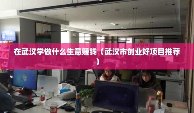 在武汉学做什么生意赚钱（武汉市创业好项目推荐）