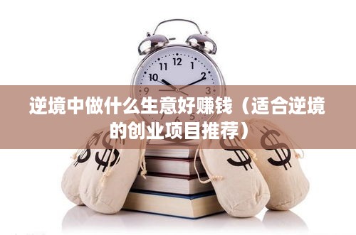 逆境中做什么生意好赚钱（适合逆境的创业项目推荐）
