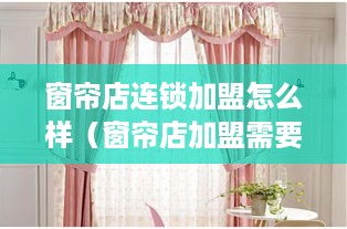 窗帘店连锁加盟怎么样（窗帘店加盟需要注意的事项）