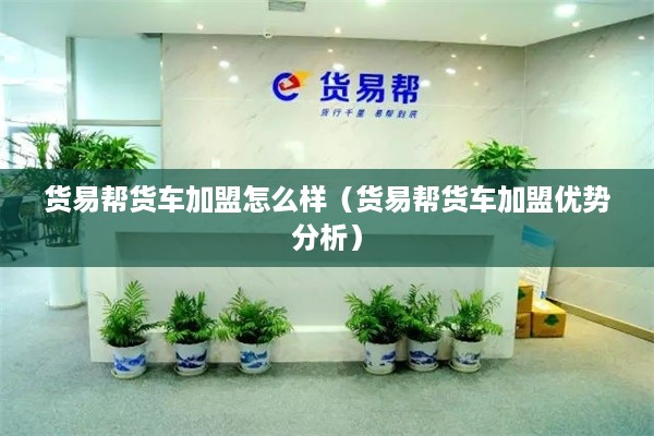 货易帮货车加盟怎么样（货易帮货车加盟优势分析）