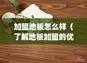 加盟地板怎么样（了解地板加盟的优势和流程）