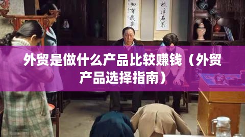 外贸是做什么产品比较赚钱（外贸产品选择指南）