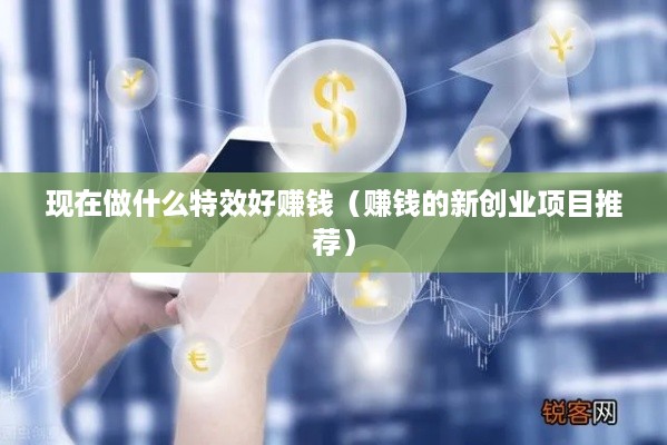 现在做什么特效好赚钱（赚钱的新创业项目推荐）