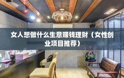 女人想做什么生意赚钱理财（女性创业项目推荐）