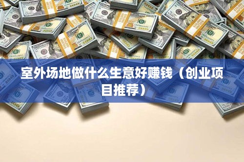 室外场地做什么生意好赚钱（创业项目推荐）