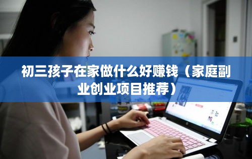 初三孩子在家做什么好赚钱（家庭副业创业项目推荐）